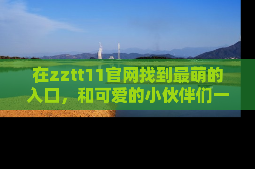 在zztt11官网找到最萌的入口，和可爱的小伙伴们一起吃瓜吧！