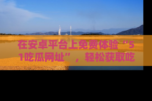 在安卓平台上免费体验“51吃瓜网址”，轻松获取吃瓜新鲜事！