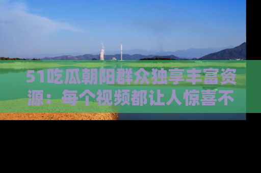 51吃瓜朝阳群众独享丰富资源：每个视频都让人惊喜不已！