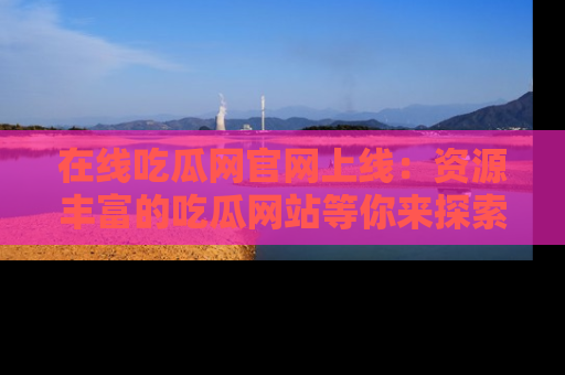 在线吃瓜网官网上线：资源丰富的吃瓜网站等你来探索