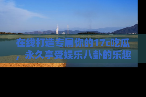 在线打造专属你的17c吃瓜，永久享受娱乐八卦的乐趣