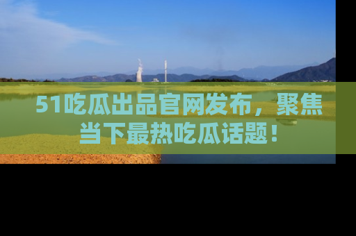 51吃瓜出品官网发布，聚焦当下最热吃瓜话题！