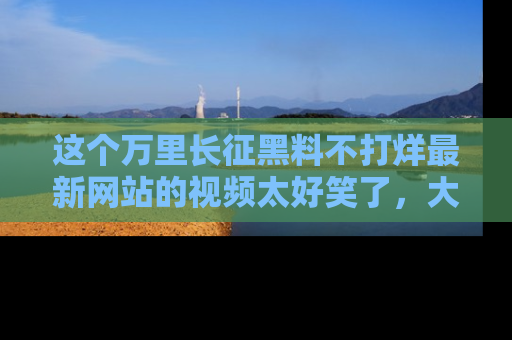 这个万里长征黑料不打烊最新网站的视频太好笑了，大家快来一起看吧！