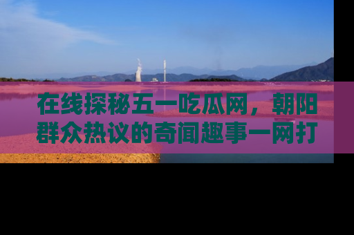 在线探秘五一吃瓜网，朝阳群众热议的奇闻趣事一网打尽