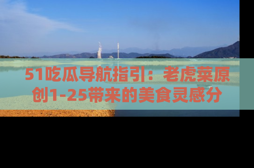 51吃瓜导航指引：老虎菜原创1-25带来的美食灵感分享