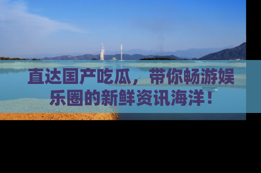 直达国产吃瓜，带你畅游娱乐圈的新鲜资讯海洋！