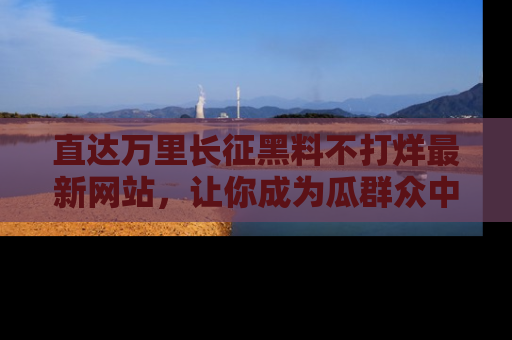 直达万里长征黑料不打烊最新网站，让你成为瓜群众中的资深吃瓜客！