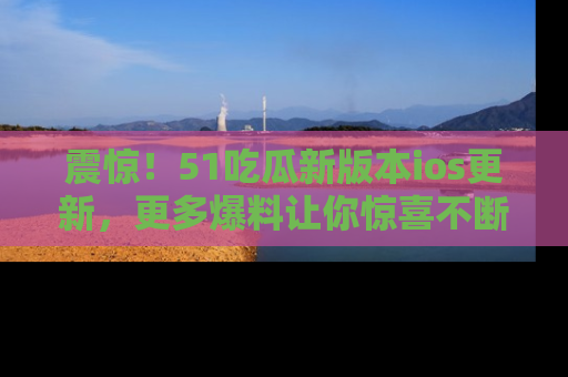 震惊！51吃瓜新版本ios更新，更多爆料让你惊喜不断，赶快来看吧！