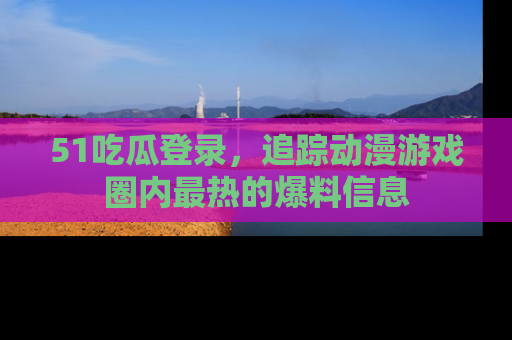 51吃瓜登录，追踪动漫游戏圈内最热的爆料信息