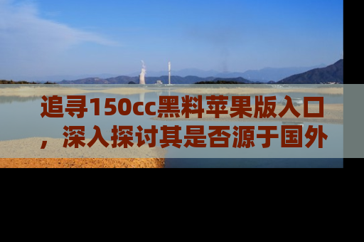 追寻150cc黑料苹果版入口，深入探讨其是否源于国外的传闻
