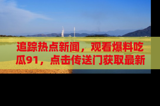 追踪热点新闻，观看爆料吃瓜91，点击传送门获取最新更新！