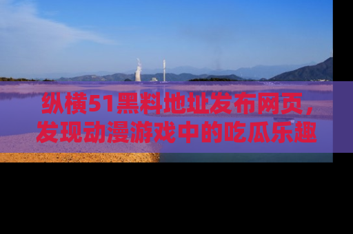纵横51黑料地址发布网页，发现动漫游戏中的吃瓜乐趣
