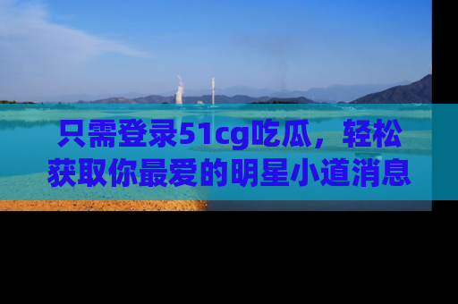 只需登录51cg吃瓜，轻松获取你最爱的明星小道消息！