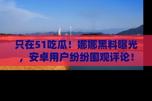 只在51吃瓜！娜娜黑料曝光，安卓用户纷纷围观评论！