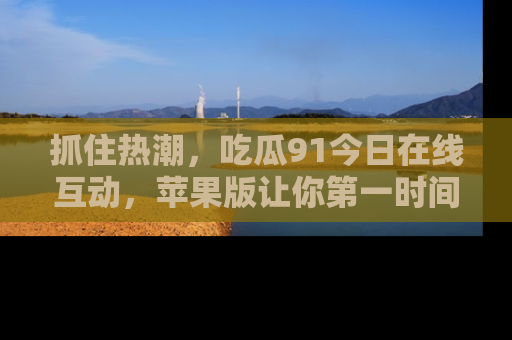 抓住热潮，吃瓜91今日在线互动，苹果版让你第一时间掌握信息！