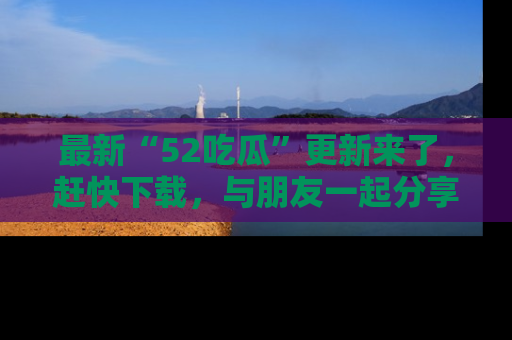 最新“52吃瓜”更新来了，赶快下载，与朋友一起分享吃瓜乐趣！