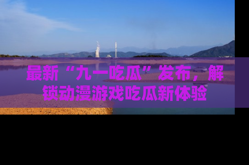最新“九一吃瓜”发布，解锁动漫游戏吃瓜新体验