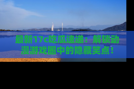 最新17c吃瓜速递：解锁动漫游戏圈中的隐藏笑点！
