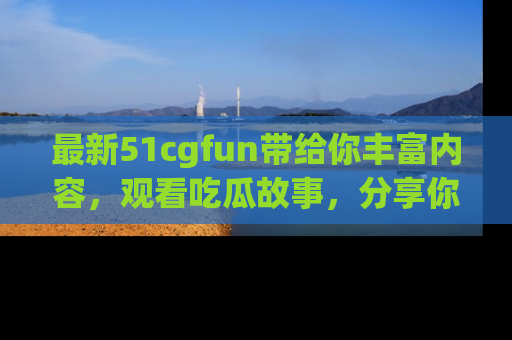 最新51cgfun带给你丰富内容，观看吃瓜故事，分享你的感受！