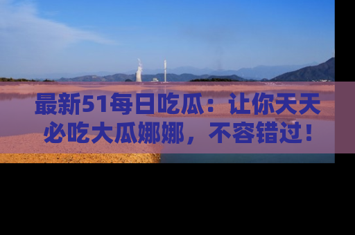 最新51每日吃瓜：让你天天必吃大瓜娜娜，不容错过！
