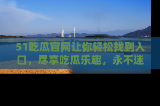 51吃瓜官网让你轻松找到入口，尽享吃瓜乐趣，永不迷路！