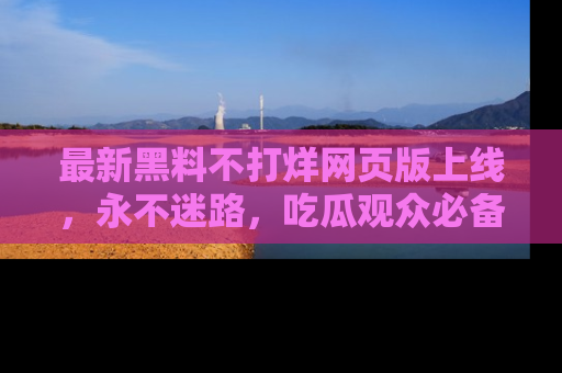 最新黑料不打烊网页版上线，永不迷路，吃瓜观众必备工具！