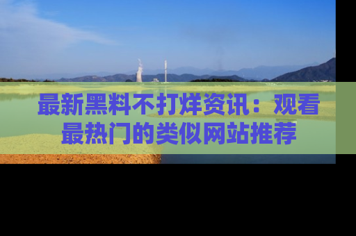 最新黑料不打烊资讯：观看最热门的类似网站推荐