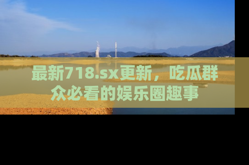 最新718.sx更新，吃瓜群众必看的娱乐圈趣事