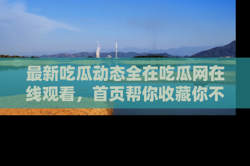 最新吃瓜动态全在吃瓜网在线观看，首页帮你收藏你不能错过的精彩！