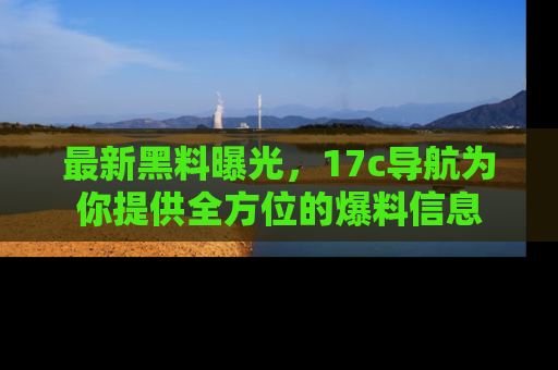 最新黑料曝光，17c导航为你提供全方位的爆料信息