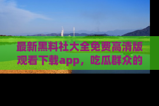 最新黑料社大全免费高清版观看下载app，吃瓜群众的必备神器