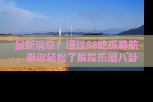最新消息！通过58吃瓜导航，带你轻松了解娱乐圈八卦动态！