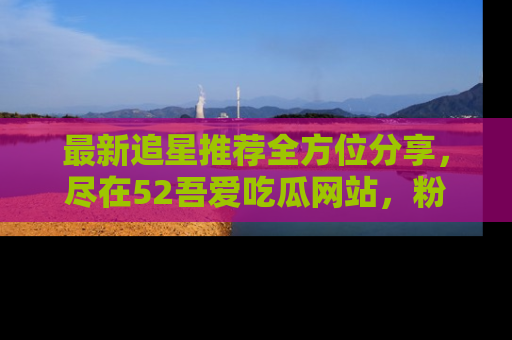 最新追星推荐全方位分享，尽在52吾爱吃瓜网站，粉丝必看